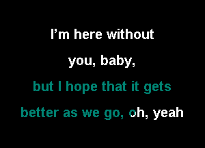 Pm here without
you,baby,
but I hope that it gets

better as we go, oh, yeah