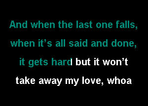 And when the last one falls,
when ifs all said and done,
it gets hard but it wth

take away my love, whoa