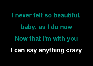 I never felt so beautiful,
baby, as I do now

Now that I'm with you

I can say anything crazy