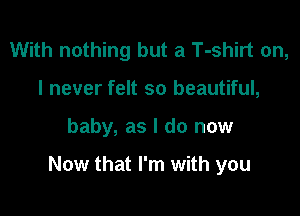 With nothing but a T-shirt on,
I never felt so beautiful,

baby, as I do now

Now that I'm with you