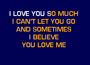 I LOVE YOU SO MUCH
I CANT LET YOU GO
AND SOMETIMES
I BELIEVE
YOU LOVE ME