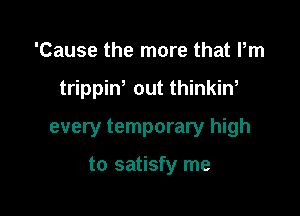 'Cause the more that Pm

trippint out thinkin,

every temporary high

to satisfy me