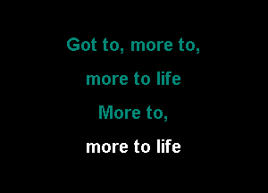 Got to, more to,

more to life
More to,

more to life