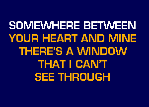 SOMEINHERE BETWEEN
YOUR HEART AND MINE
THERE'S A WINDOW
THAT I CAN'T
SEE THROUGH
