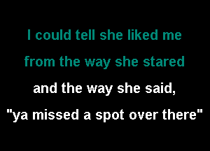 I could tell she liked me
from the way she stared
and the way she said,

ya missed a spot over there