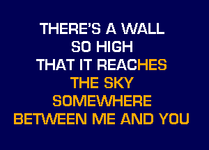 THERE'S A WALL
80 HIGH
THAT IT REACHES
THE SKY
SOMEINHERE
BETWEEN ME AND YOU