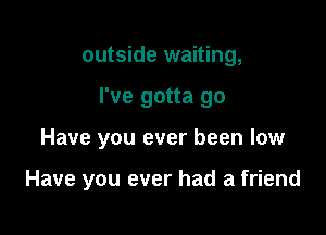 outside waiting,
I've gotta go

Have you ever been low

Have you ever had a friend