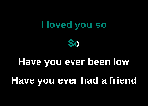 I loved you so
80

Have you ever been low

Have you ever had a friend