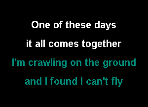 One of these days

it all comes together

I'm crawling on the ground

and I found I can't fly