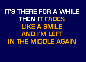 ITS THERE FOR A WHILE
THEN IT FADES
LIKE A SMILE
AND I'M LEFT
IN THE MIDDLE AGAIN