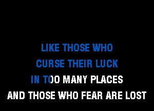 LIKE THOSE WHO
CURSE THEIR LUCK
IH TOO MANY PLACES
AND THOSE WHO FEAR ARE LOST