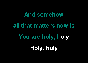 And somehow

all that matters now is

You are holy, holy

Holy, holy