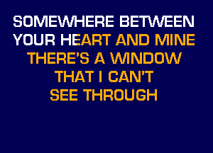 SOMEINHERE BETWEEN
YOUR HEART AND MINE
THERE'S A WINDOW
THAT I CAN'T
SEE THROUGH