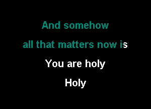 And somehow

all that matters now is

You are holy

Holy