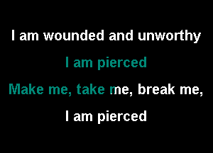 I am wounded and unworthy

I am pierced
Make me, take me, break me,

I am pierced