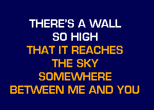 THERE'S A WALL
80 HIGH
THAT IT REACHES
THE SKY
SOMEINHERE
BETWEEN ME AND YOU