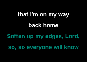 that I'm on my way

back home

Soften up my edges, Lord,

50, so everyone will know