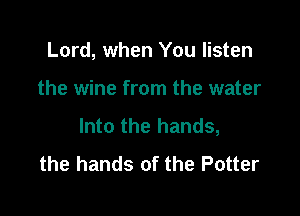 Lord, when You listen

the wine from the water

Into the hands,
the hands of the Potter