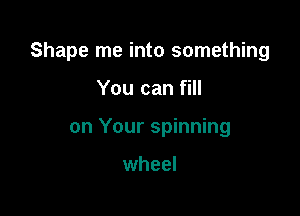 Shape me into something

You can fill
on Your spinning

wheel