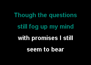 Though the questions

still fog up my mind
with promises I still

seem to bear