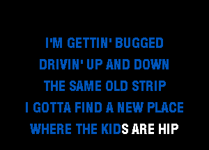 I'M GETTIH' BUGGED
DRIVIH' UP AND DOWN
THE SAME OLD STRIP
I GOTTA FIND A NEW PLACE
WHERE THE KIDS ARE HIP