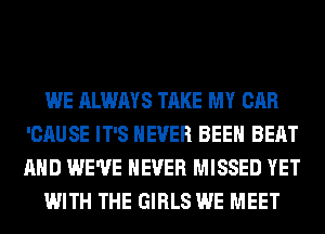 WE ALWAYS TAKE MY CAR
'CAUSE IT'S NEVER BEEN BEAT
AND WE'VE NEVER MISSED YET

WITH THE GIRLS WE MEET