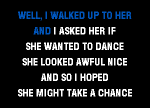 WELL, I WALKED UP TO HER
MID I ASKED HER IF
SHE WANTED TO DANCE
SHE LOOKED AWFUL NICE
MID SO I HOPED
SHE MIGHT TAKE A CHANCE