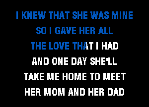 I KNEW THAT SHE WAS MINE
SO I GAVE HER ALL
THE LOVE THAT I HAD
AND ONE DAY SHE'LL
TAKE ME HOME TO MEET
HER MOM AND HER DAD