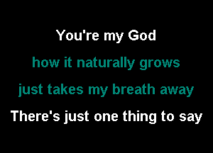 You're my God
how it naturally grows

just takes my breath away

There's just one thing to say