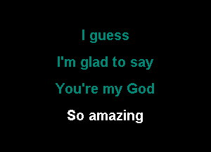 lguess

I'm glad to say

You're my God

80 amazing