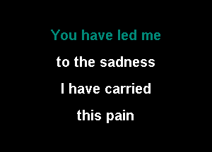 You have led me
to the sadness

I have carried

this pain