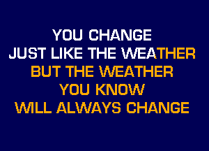 YOU CHANGE
JUST LIKE THE WEATHER
BUT THE WEATHER
YOU KNOW
WILL ALWAYS CHANGE