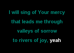 I will sing of Your mercy
that leads me through

valleys of sorrow

to rivers of joy, yeah
