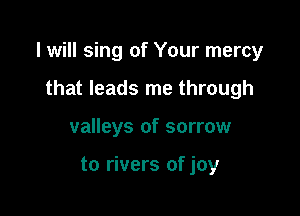 I will sing of Your mercy

that leads me through
valleys of sorrow

to rivers of joy