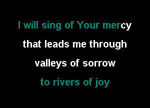 I will sing of Your mercy

that leads me through
valleys of sorrow

to rivers of joy