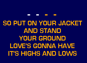 SO PUT ON YOUR JACKET
AND STAND
YOUR GROUND
LOVE'S GONNA HAVE
ITS HIGHS AND LOWS