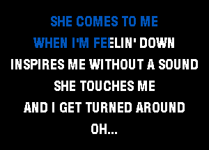 SHE COMES TO ME
WHEN I'M FEELIH' DOWN
INSPIRES ME WITHOUT A SOUND
SHE TOUCHES ME
AND I GET TURNED AROUND
0H...