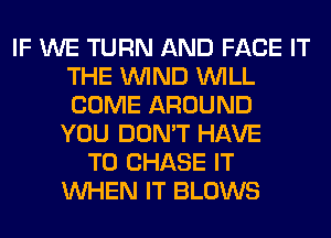IF WE TURN AND FACE IT
THE WIND WILL
COME AROUND

YOU DON'T HAVE
TO CHASE IT
WHEN IT BLOWS
