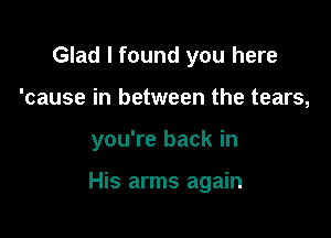 Glad I found you here

'cause in between the tears,

you're back in

His arms again