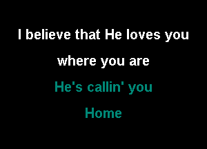 I believe that He loves you

where you are

He's callin' you

Home