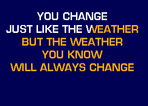 YOU CHANGE
JUST LIKE THE WEATHER
BUT THE WEATHER
YOU KNOW
WILL ALWAYS CHANGE