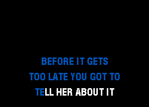 BEFORE IT GETS
TOO LATE YOU GOT TO
TELL HER ABOUT IT