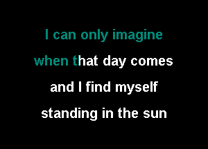 I can only imagine

when that day comes

and I find myself

standing in the sun