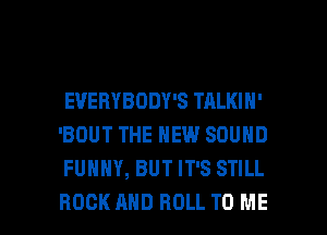 EVERYBODY'S TALKIH'
'BOUT THE NEW SOUND
FUNNY, BUT IT'S STILL

ROCK AND ROLL TO ME I