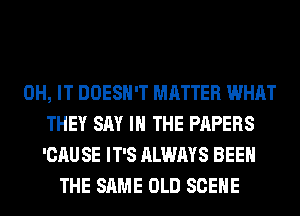 0H, IT DOESN'T MATTER WHAT
THEY SAY I THE PAPERS
'CAU SE IT'S ALWAYS BEEN
THE SAME OLD SCENE