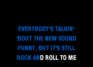 EVERYBODY'S TALKIH'
'BOUT THE NEW SOUND
FUNNY, BUT IT'S STILL

ROCK AND ROLL TO ME I