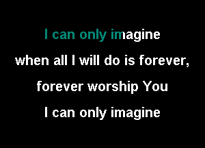 I can only imagine

when all I will do is forever,

forever worship You

I can only imagine