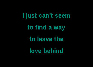 Ijust can't seem

to find a way

to leave the

love behind
