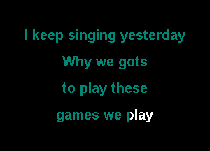 I keep singing yesterday

Why we gots
to play these

games we play