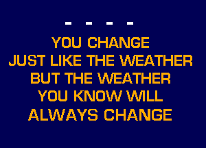 YOU CHANGE
JUST LIKE THE WEATHER
BUT THE WEATHER
YOU KNOW WILL

ALWAYS CHANGE